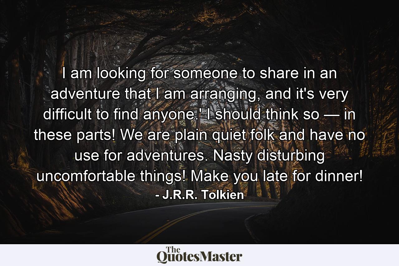 I am looking for someone to share in an adventure that I am arranging, and it's very difficult to find anyone.' I should think so — in these parts! We are plain quiet folk and have no use for adventures. Nasty disturbing uncomfortable things! Make you late for dinner! - Quote by J.R.R. Tolkien