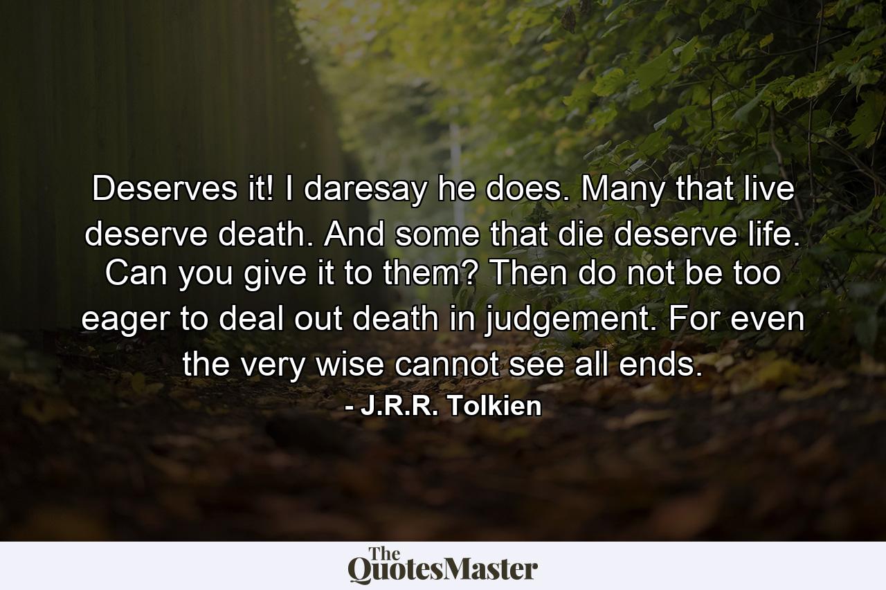 Deserves it! I daresay he does. Many that live deserve death. And some that die deserve life. Can you give it to them? Then do not be too eager to deal out death in judgement. For even the very wise cannot see all ends. - Quote by J.R.R. Tolkien