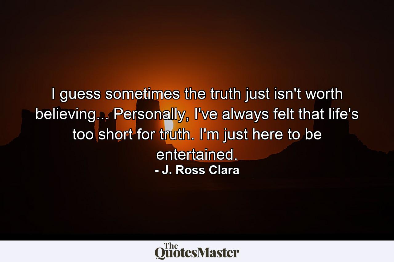 I guess sometimes the truth just isn't worth believing... Personally, I've always felt that life's too short for truth. I'm just here to be entertained. - Quote by J. Ross Clara