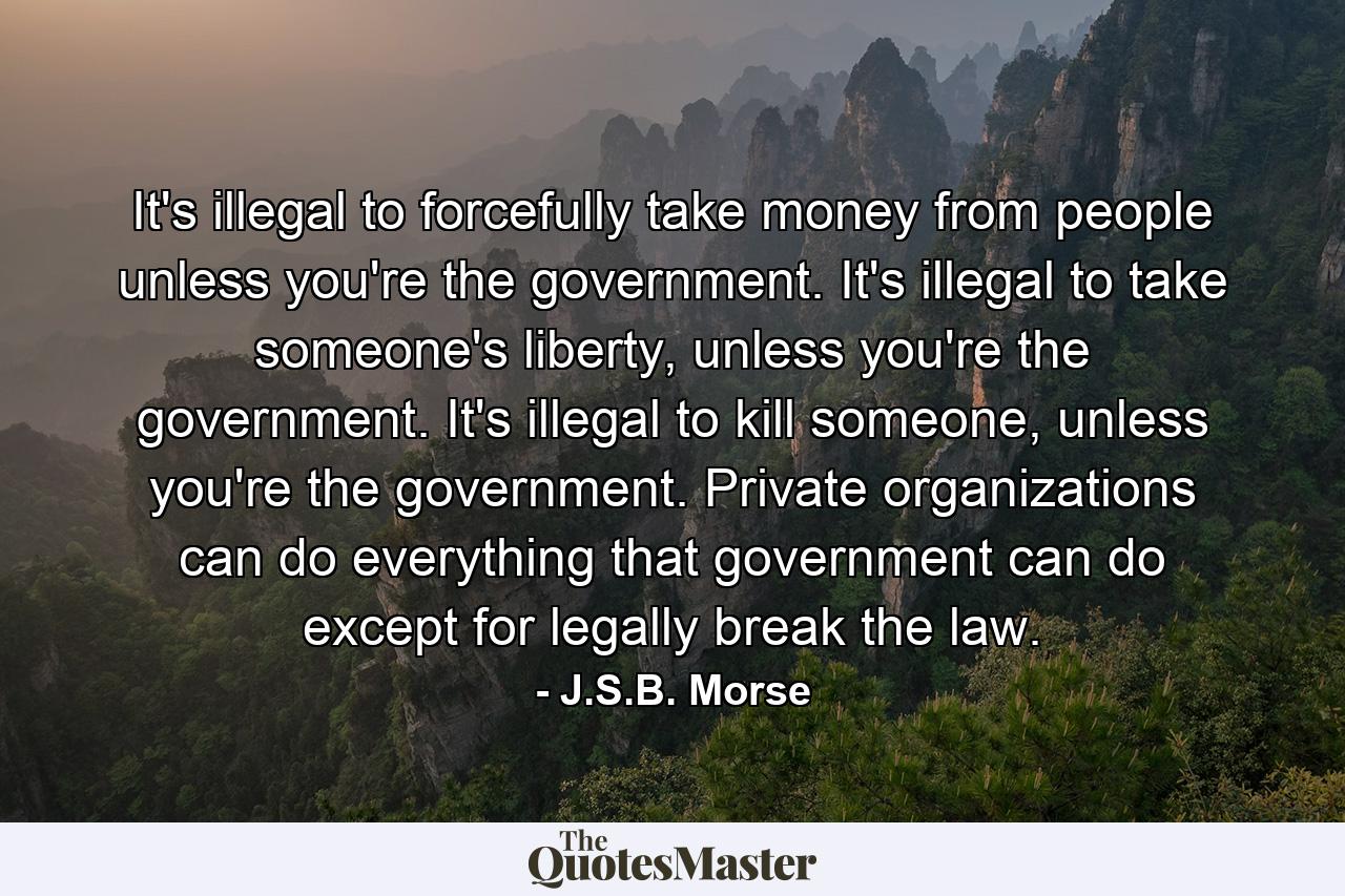 It's illegal to forcefully take money from people unless you're the government. It's illegal to take someone's liberty, unless you're the government. It's illegal to kill someone, unless you're the government. Private organizations can do everything that government can do except for legally break the law. - Quote by J.S.B. Morse