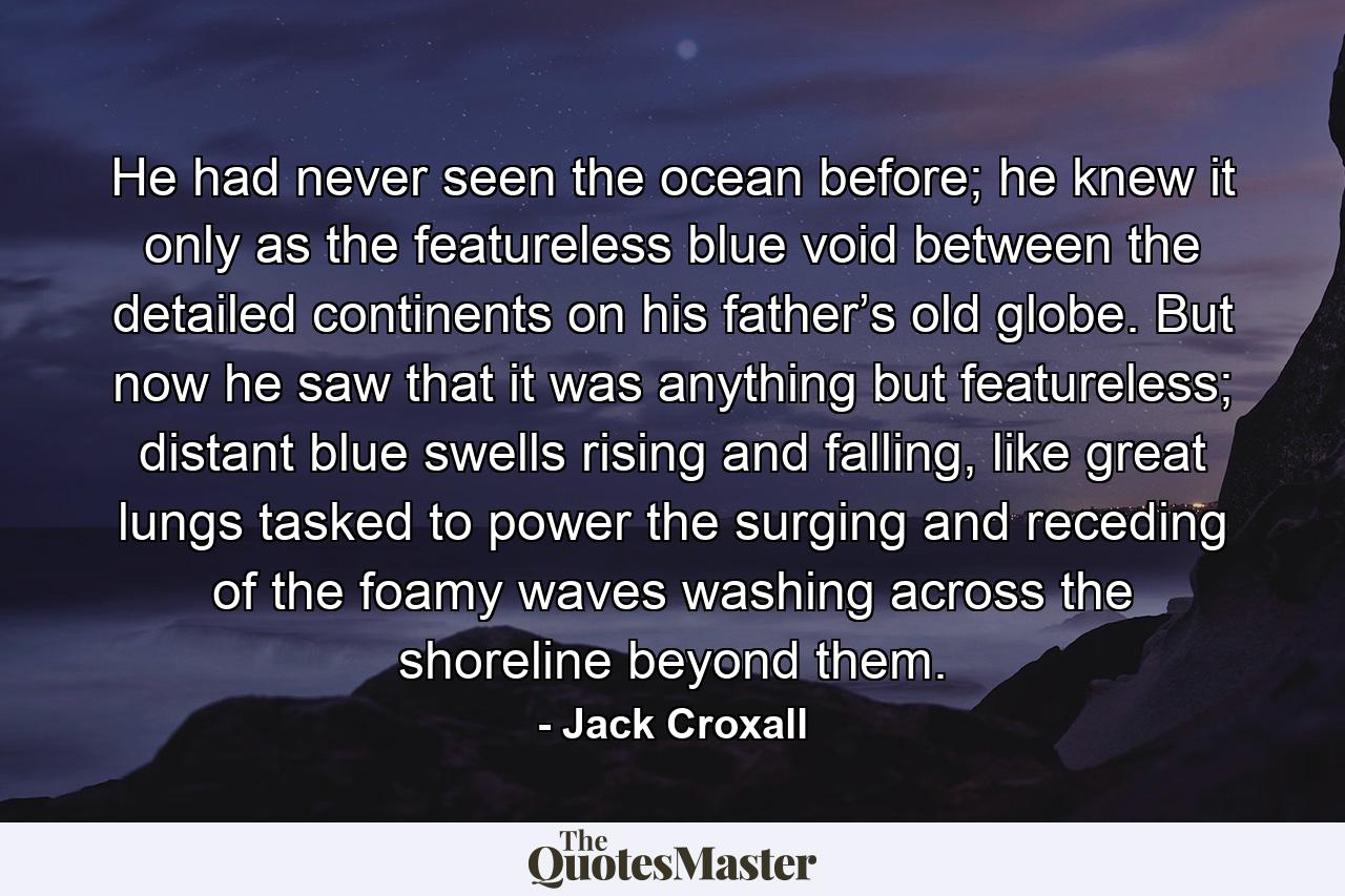 He had never seen the ocean before; he knew it only as the featureless blue void between the detailed continents on his father’s old globe. But now he saw that it was anything but featureless; distant blue swells rising and falling, like great lungs tasked to power the surging and receding of the foamy waves washing across the shoreline beyond them. - Quote by Jack Croxall