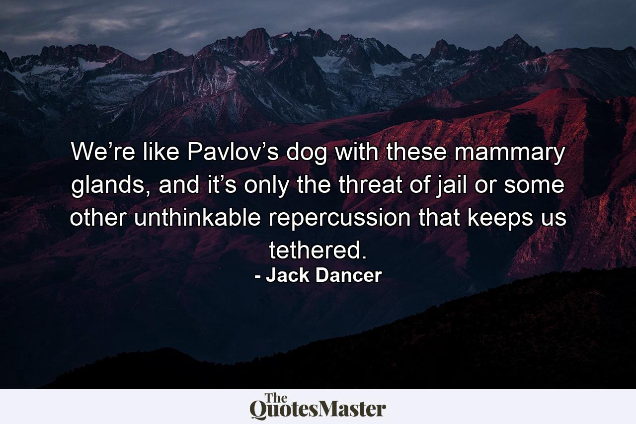 We’re like Pavlov’s dog with these mammary glands, and it’s only the threat of jail or some other unthinkable repercussion that keeps us tethered. - Quote by Jack Dancer