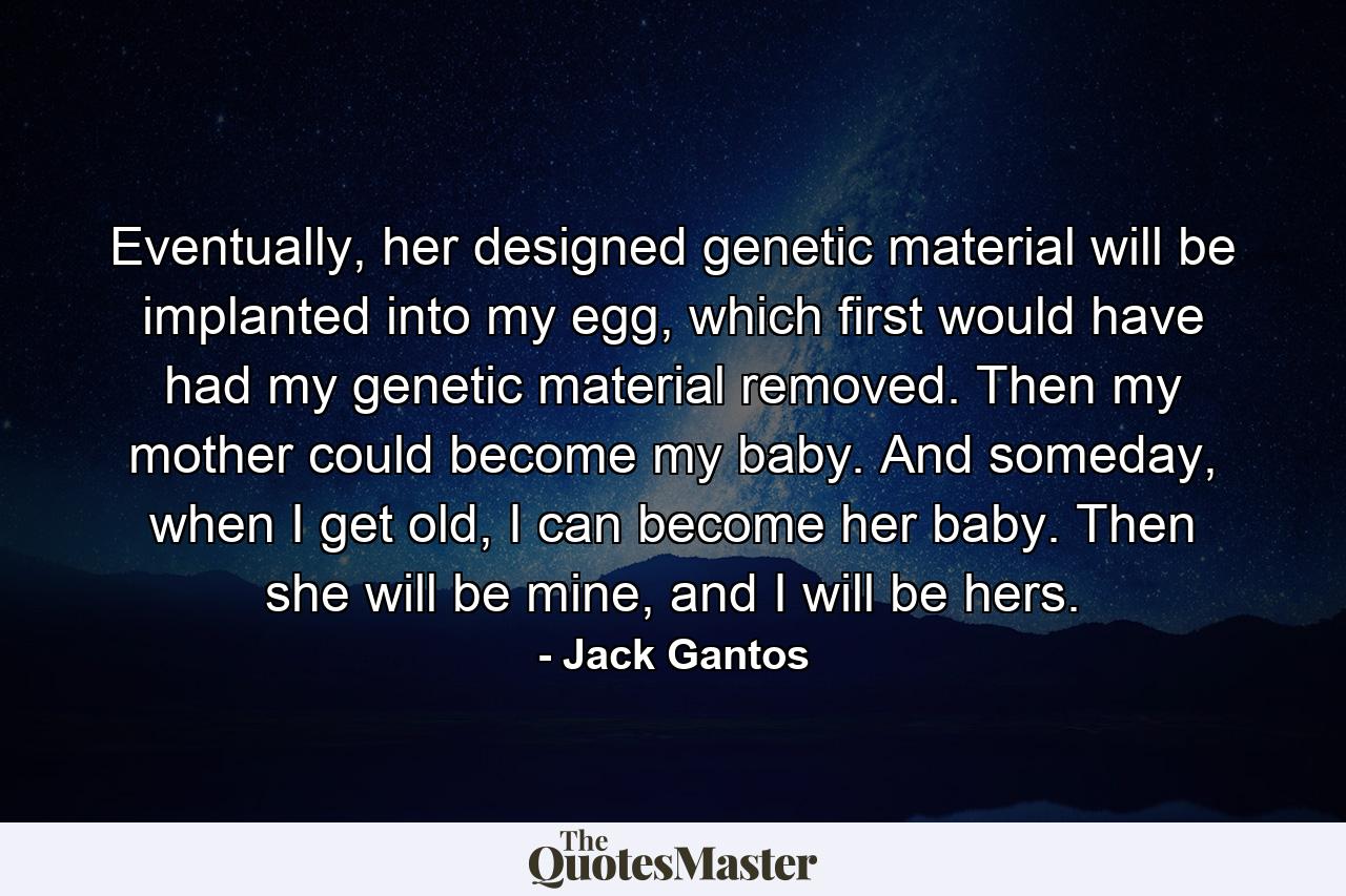 Eventually, her designed genetic material will be implanted into my egg, which first would have had my genetic material removed. Then my mother could become my baby. And someday, when I get old, I can become her baby. Then she will be mine, and I will be hers. - Quote by Jack Gantos