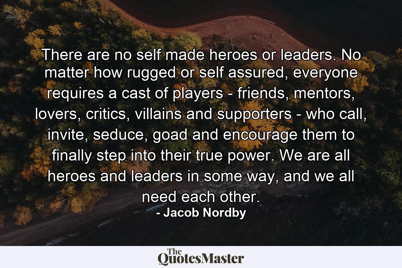 There are no self made heroes or leaders. No matter how rugged or self assured, everyone requires a cast of players - friends, mentors, lovers, critics, villains and supporters - who call, invite, seduce, goad and encourage them to finally step into their true power. We are all heroes and leaders in some way, and we all need each other. - Quote by Jacob Nordby