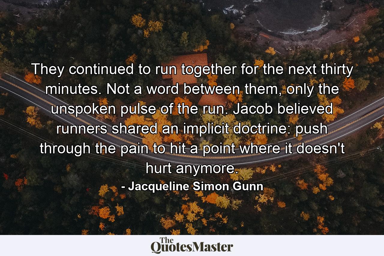 They continued to run together for the next thirty minutes. Not a word between them, only the unspoken pulse of the run. Jacob believed runners shared an implicit doctrine: push through the pain to hit a point where it doesn't hurt anymore. - Quote by Jacqueline Simon Gunn