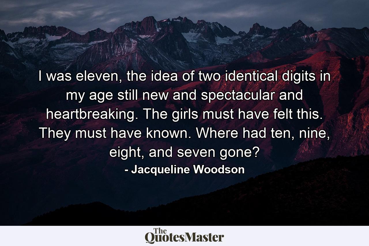 I was eleven, the idea of two identical digits in my age still new and spectacular and heartbreaking. The girls must have felt this. They must have known. Where had ten, nine, eight, and seven gone? - Quote by Jacqueline Woodson