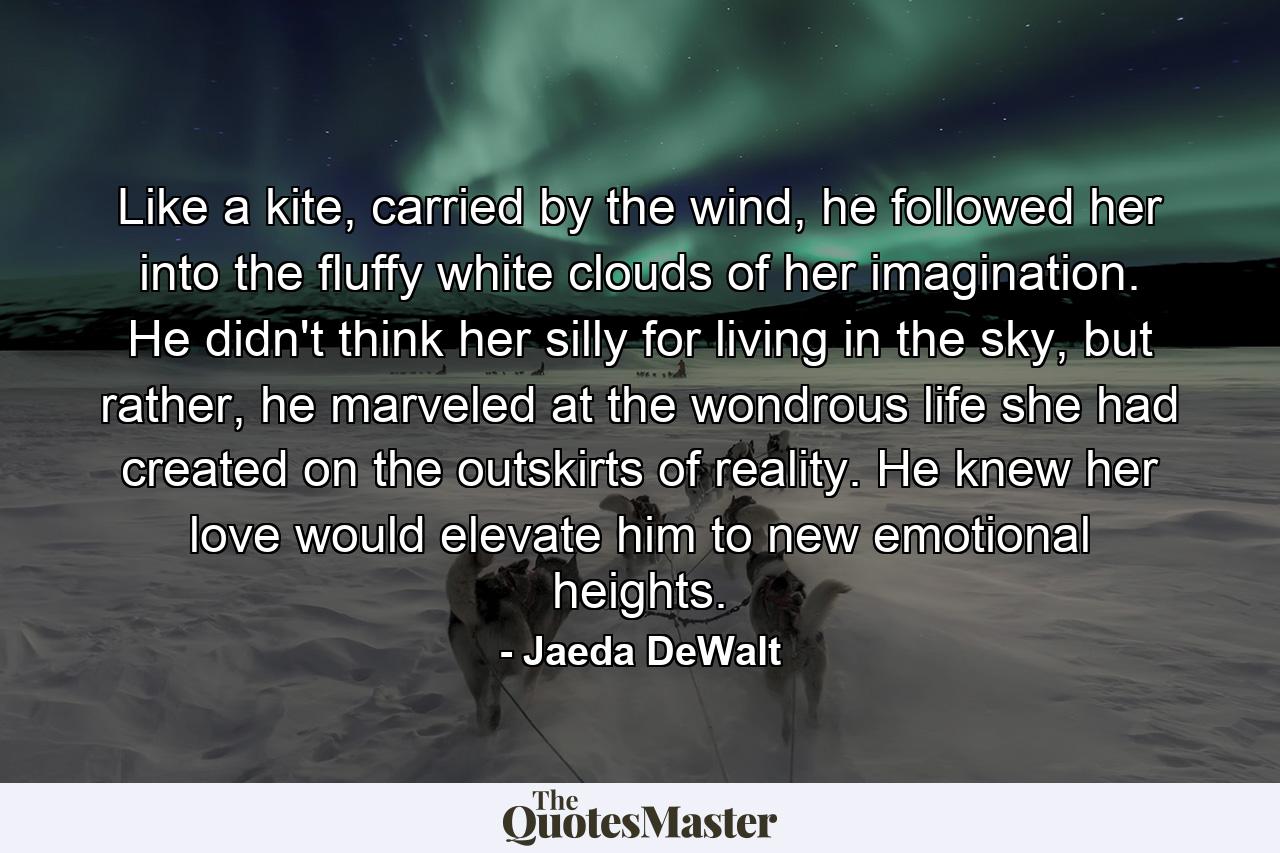 Like a kite, carried by the wind, he followed her into the fluffy white clouds of her imagination. He didn't think her silly for living in the sky, but rather, he marveled at the wondrous life she had created on the outskirts of reality. He knew her love would elevate him to new emotional heights. - Quote by Jaeda DeWalt