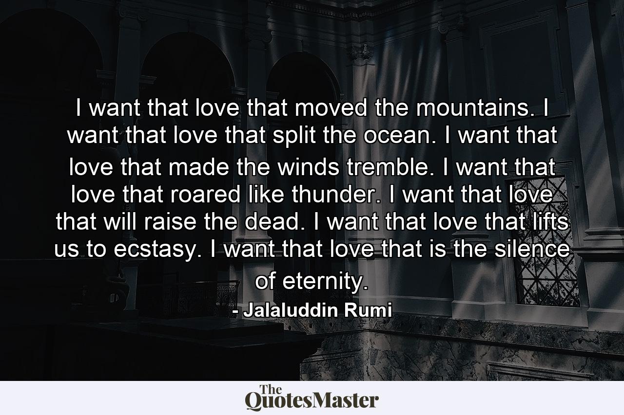 I want that love that moved the mountains. I want that love that split the ocean. I want that love that made the winds tremble. I want that love that roared like thunder. I want that love that will raise the dead. I want that love that lifts us to ecstasy. I want that love that is the silence of eternity. - Quote by Jalaluddin Rumi