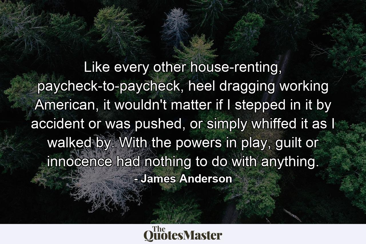 Like every other house-renting, paycheck-to-paycheck, heel dragging working American, it wouldn't matter if I stepped in it by accident or was pushed, or simply whiffed it as I walked by. With the powers in play, guilt or innocence had nothing to do with anything. - Quote by James Anderson