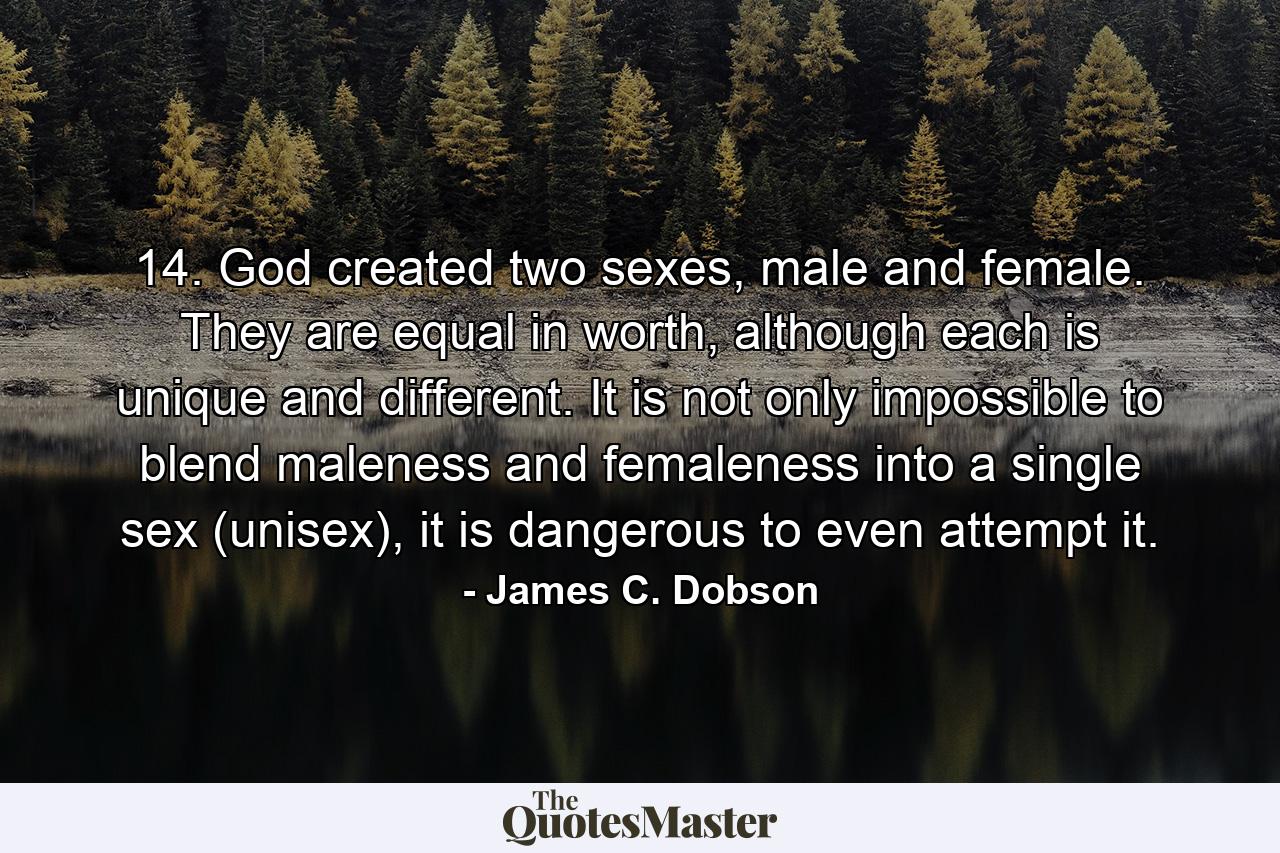 14. God created two sexes, male and female. They are equal in worth, although each is unique and different. It is not only impossible to blend maleness and femaleness into a single sex (unisex), it is dangerous to even attempt it. - Quote by James C. Dobson