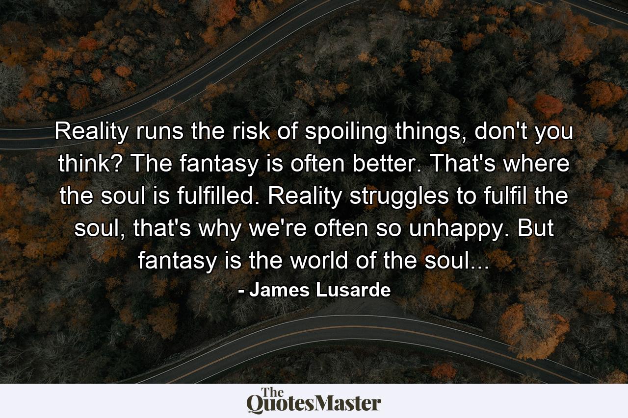 Reality runs the risk of spoiling things, don't you think? The fantasy is often better. That's where the soul is fulfilled. Reality struggles to fulfil the soul, that's why we're often so unhappy. But fantasy is the world of the soul... - Quote by James Lusarde