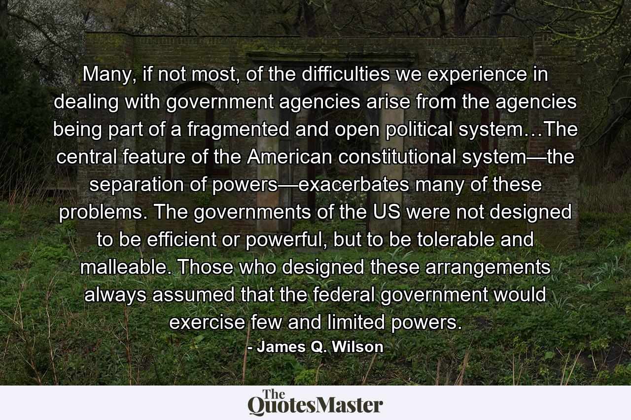 Many, if not most, of the difficulties we experience in dealing with government agencies arise from the agencies being part of a fragmented and open political system…The central feature of the American constitutional system—the separation of powers—exacerbates many of these problems. The governments of the US were not designed to be efficient or powerful, but to be tolerable and malleable. Those who designed these arrangements always assumed that the federal government would exercise few and limited powers. - Quote by James Q. Wilson