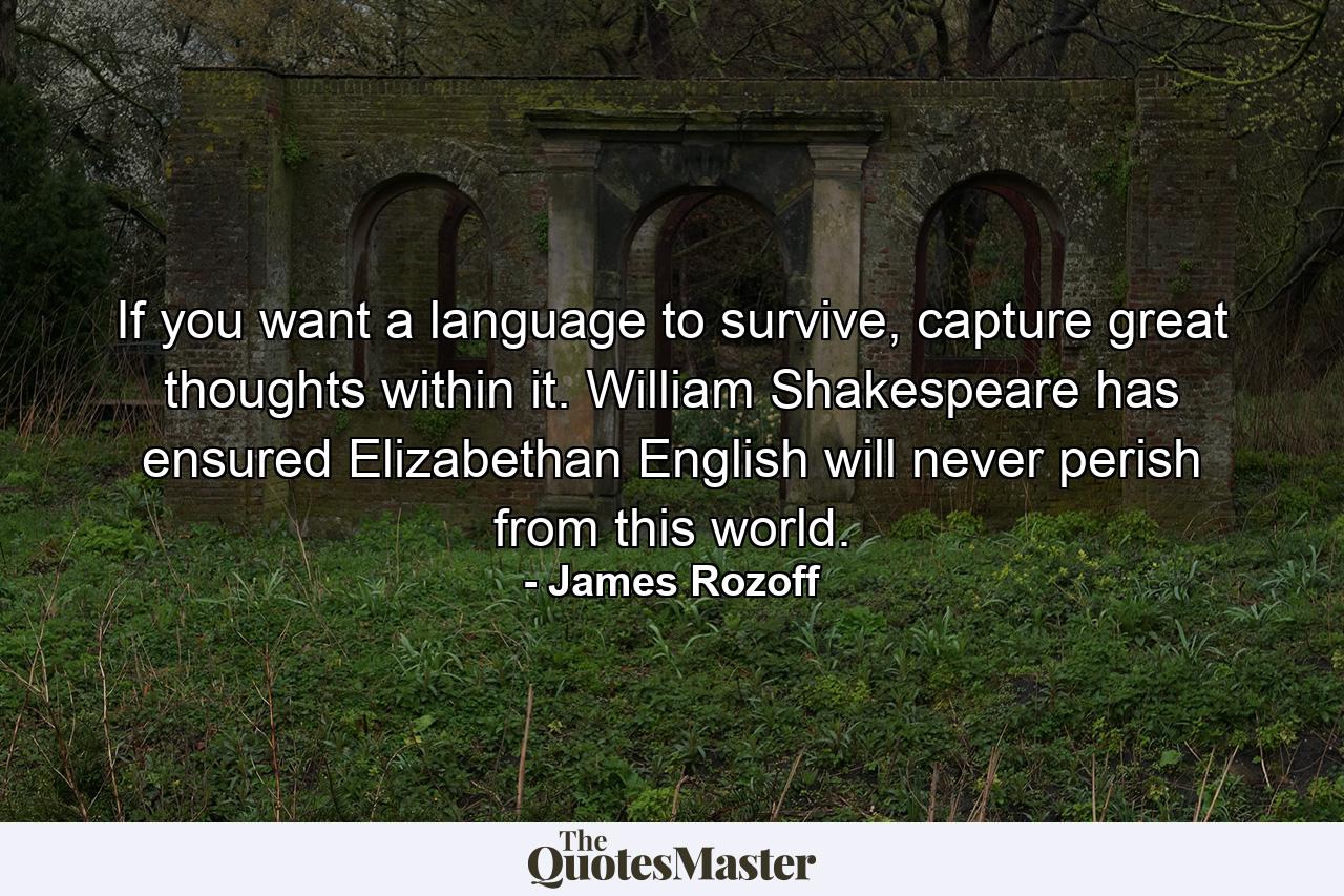 If you want a language to survive, capture great thoughts within it. William Shakespeare has ensured Elizabethan English will never perish from this world. - Quote by James Rozoff