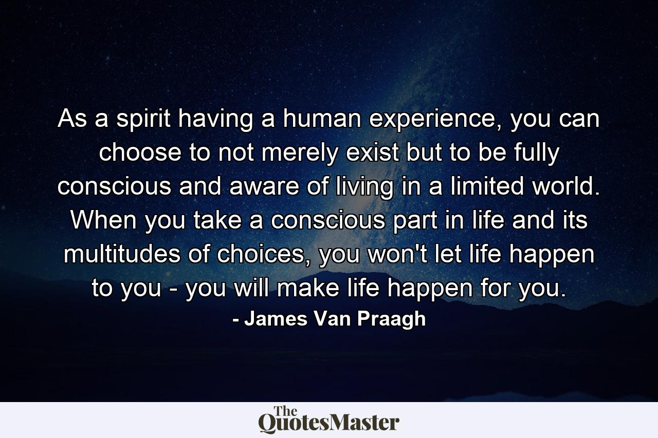 As a spirit having a human experience, you can choose to not merely exist but to be fully conscious and aware of living in a limited world. When you take a conscious part in life and its multitudes of choices, you won't let life happen to you - you will make life happen for you. - Quote by James Van Praagh