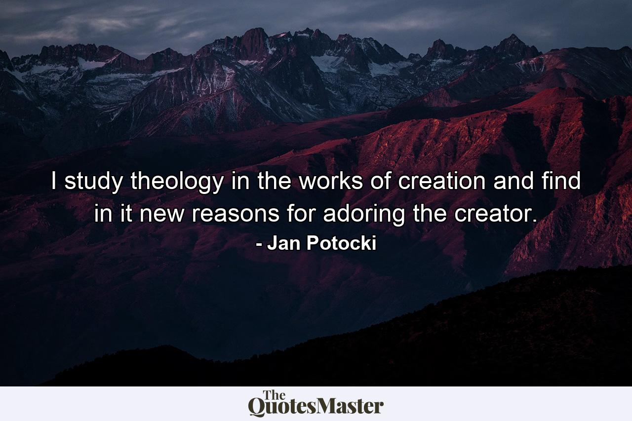 I study theology in the works of creation and find in it new reasons for adoring the creator. - Quote by Jan Potocki