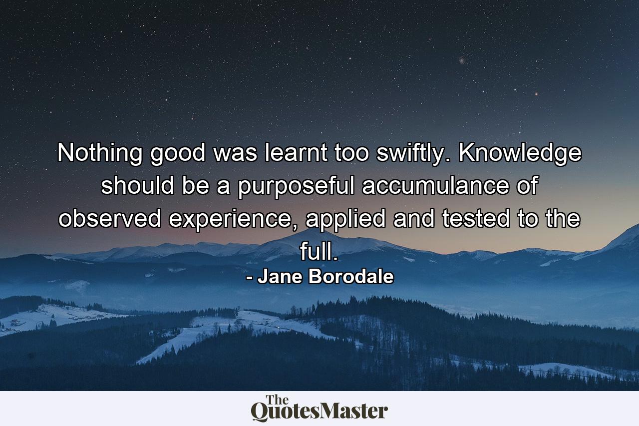 Nothing good was learnt too swiftly. Knowledge should be a purposeful accumulance of observed experience, applied and tested to the full. - Quote by Jane Borodale