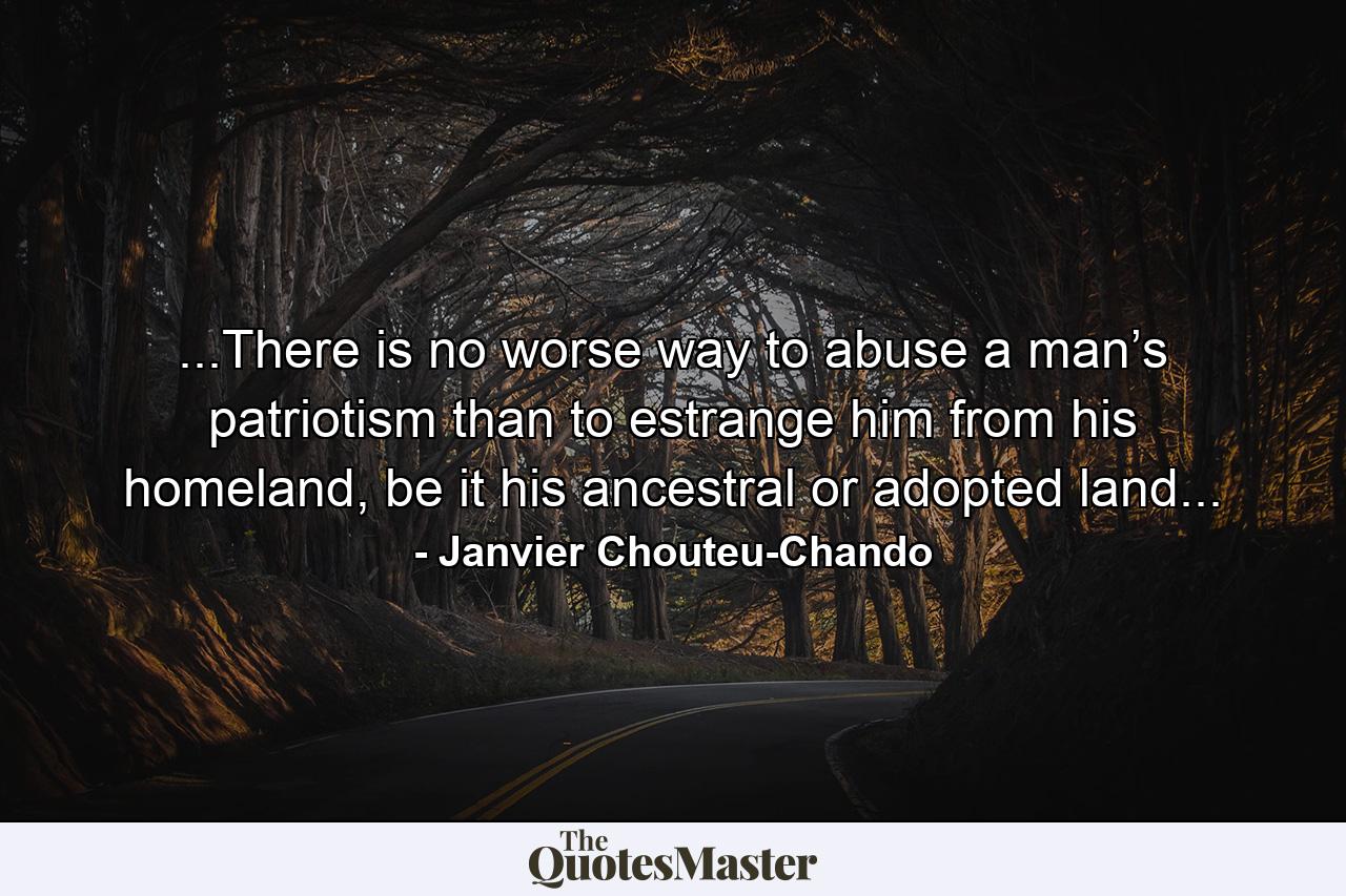 ...There is no worse way to abuse a man’s patriotism than to estrange him from his homeland, be it his ancestral or adopted land... - Quote by Janvier Chouteu-Chando