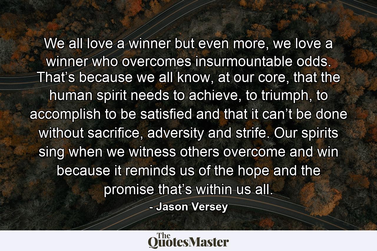 We all love a winner but even more, we love a winner who overcomes insurmountable odds. That’s because we all know, at our core, that the human spirit needs to achieve, to triumph, to accomplish to be satisfied and that it can’t be done without sacrifice, adversity and strife. Our spirits sing when we witness others overcome and win because it reminds us of the hope and the promise that’s within us all. - Quote by Jason Versey