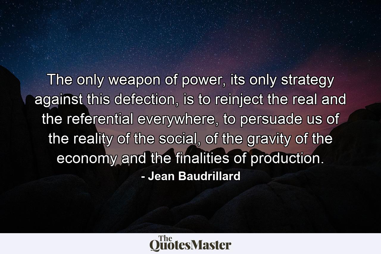 The only weapon of power, its only strategy against this defection, is to reinject the real and the referential everywhere, to persuade us of the reality of the social, of the gravity of the economy and the finalities of production. - Quote by Jean Baudrillard