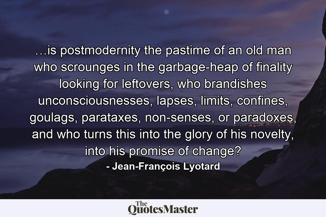 …is postmodernity the pastime of an old man who scrounges in the garbage-heap of finality looking for leftovers, who brandishes unconsciousnesses, lapses, limits, confines, goulags, parataxes, non-senses, or paradoxes, and who turns this into the glory of his novelty, into his promise of change? - Quote by Jean-François Lyotard