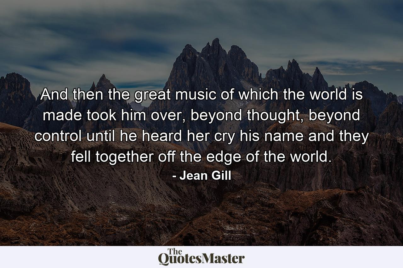 And then the great music of which the world is made took him over, beyond thought, beyond control until he heard her cry his name and they fell together off the edge of the world. - Quote by Jean Gill