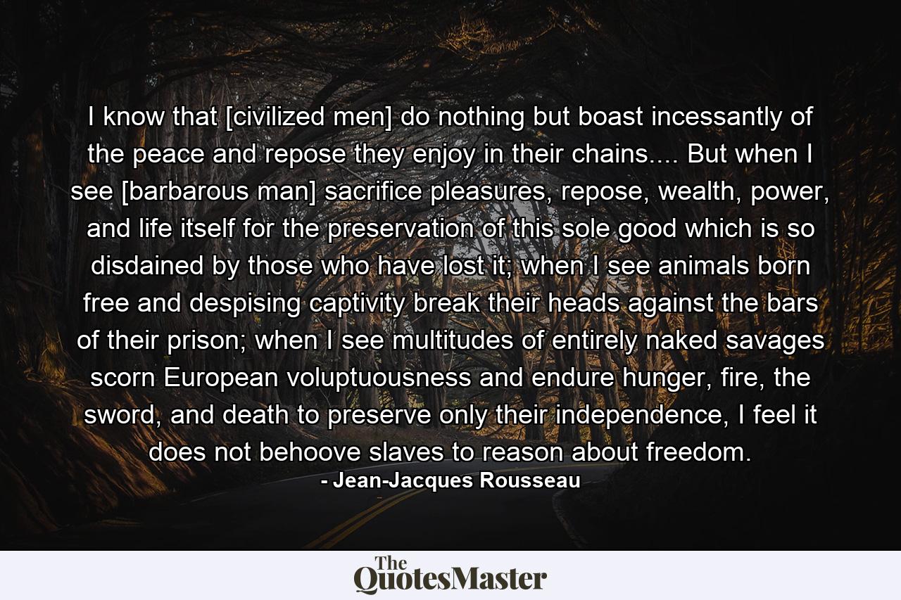 I know that [civilized men] do nothing but boast incessantly of the peace and repose they enjoy in their chains.... But when I see [barbarous man] sacrifice pleasures, repose, wealth, power, and life itself for the preservation of this sole good which is so disdained by those who have lost it; when I see animals born free and despising captivity break their heads against the bars of their prison; when I see multitudes of entirely naked savages scorn European voluptuousness and endure hunger, fire, the sword, and death to preserve only their independence, I feel it does not behoove slaves to reason about freedom. - Quote by Jean-Jacques Rousseau