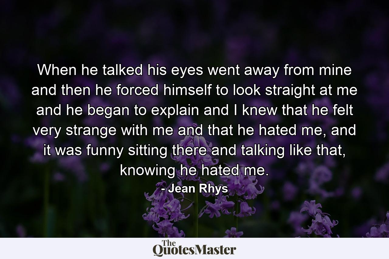 When he talked his eyes went away from mine and then he forced himself to look straight at me and he began to explain and I knew that he felt very strange with me and that he hated me, and it was funny sitting there and talking like that, knowing he hated me. - Quote by Jean Rhys