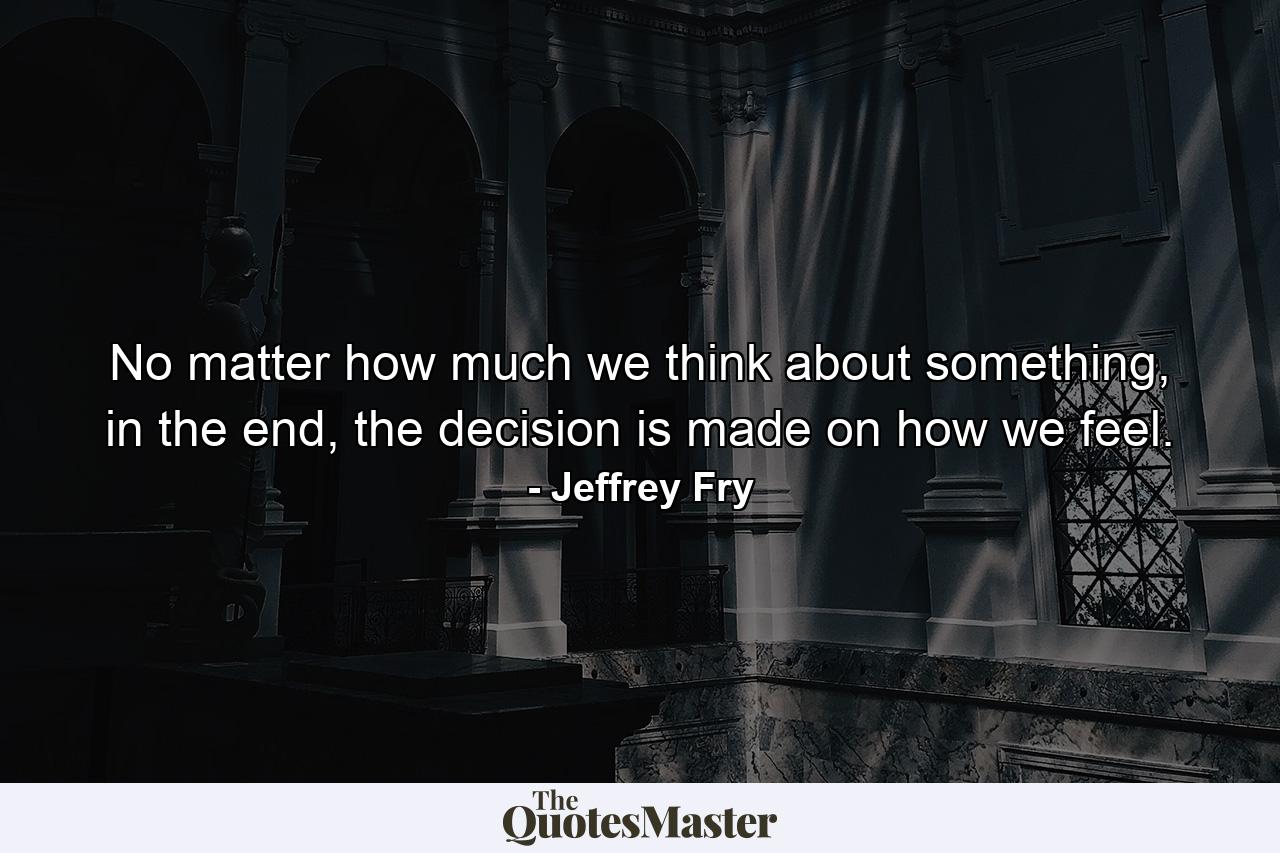 No matter how much we think about something, in the end, the decision is made on how we feel. - Quote by Jeffrey Fry