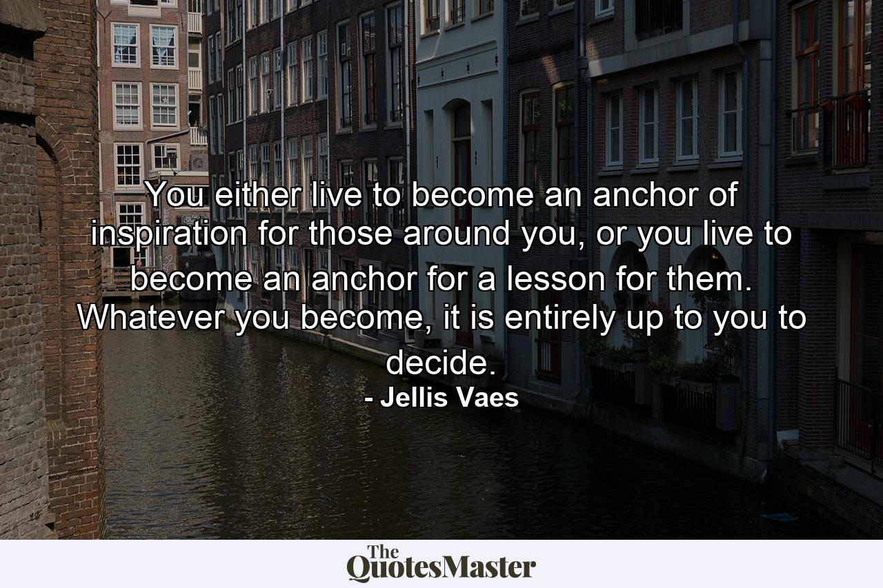 You either live to become an anchor of inspiration for those around you, or you live to become an anchor for a lesson for them. Whatever you become, it is entirely up to you to decide. - Quote by Jellis Vaes