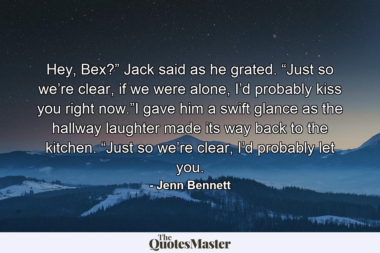 Hey, Bex?” Jack said as he grated. “Just so we’re clear, if we were alone, I’d probably kiss you right now.”I gave him a swift glance as the hallway laughter made its way back to the kitchen. “Just so we’re clear, I’d probably let you. - Quote by Jenn Bennett