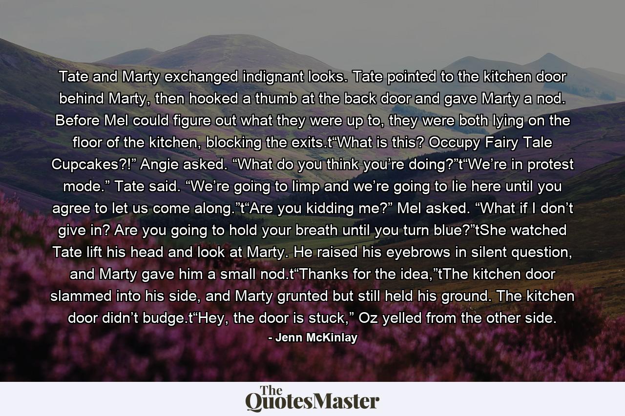 Tate and Marty exchanged indignant looks. Tate pointed to the kitchen door behind Marty, then hooked a thumb at the back door and gave Marty a nod. Before Mel could figure out what they were up to, they were both lying on the floor of the kitchen, blocking the exits.t“What is this? Occupy Fairy Tale Cupcakes?!” Angie asked. “What do you think you’re doing?”t“We’re in protest mode.” Tate said. “We’re going to limp and we’re going to lie here until you agree to let us come along.”t“Are you kidding me?” Mel asked. “What if I don’t give in? Are you going to hold your breath until you turn blue?”tShe watched Tate lift his head and look at Marty. He raised his eyebrows in silent question, and Marty gave him a small nod.t“Thanks for the idea,”tThe kitchen door slammed into his side, and Marty grunted but still held his ground. The kitchen door didn’t budge.t“Hey, the door is stuck,” Oz yelled from the other side. - Quote by Jenn McKinlay