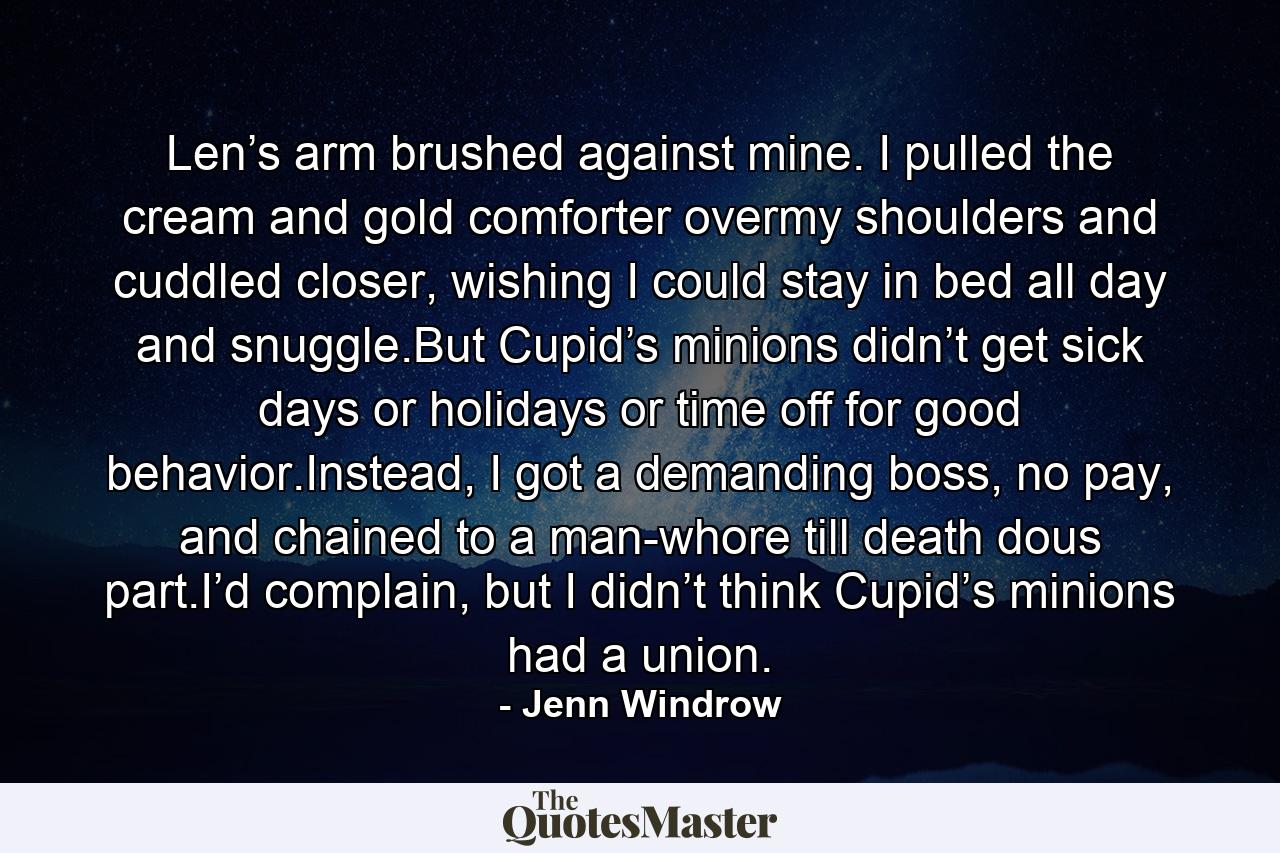 Len’s arm brushed against mine. I pulled the cream and gold comforter overmy shoulders and cuddled closer, wishing I could stay in bed all day and snuggle.But Cupid’s minions didn’t get sick days or holidays or time off for good behavior.Instead, I got a demanding boss, no pay, and chained to a man-whore till death dous part.I’d complain, but I didn’t think Cupid’s minions had a union. - Quote by Jenn Windrow