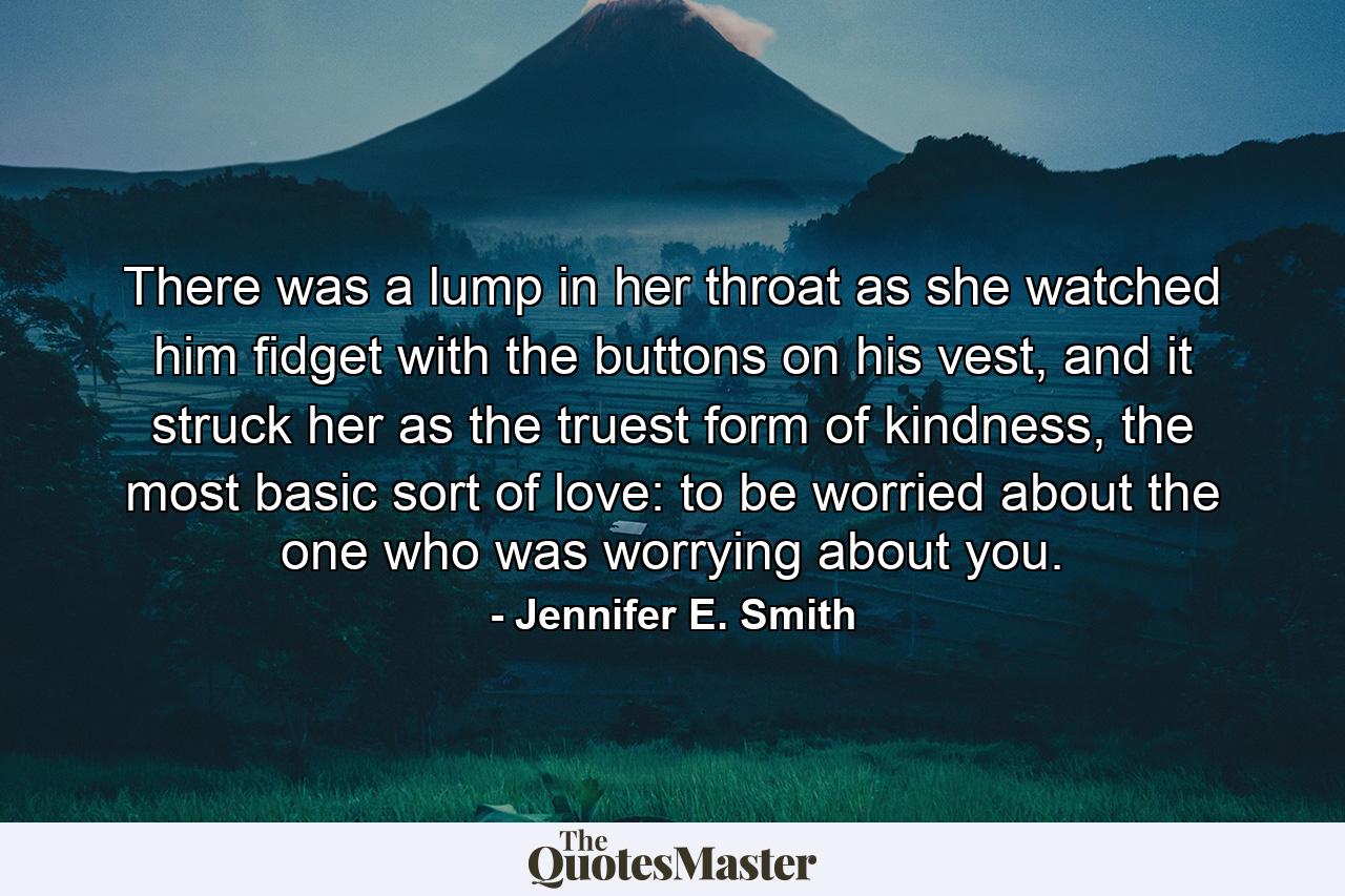 There was a lump in her throat as she watched him fidget with the buttons on his vest, and it struck her as the truest form of kindness, the most basic sort of love: to be worried about the one who was worrying about you. - Quote by Jennifer E. Smith