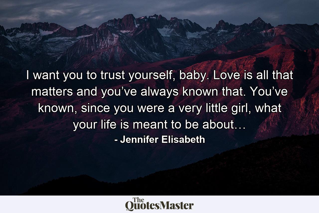 I want you to trust yourself, baby. Love is all that matters and you’ve always known that. You’ve known, since you were a very little girl, what your life is meant to be about… - Quote by Jennifer Elisabeth