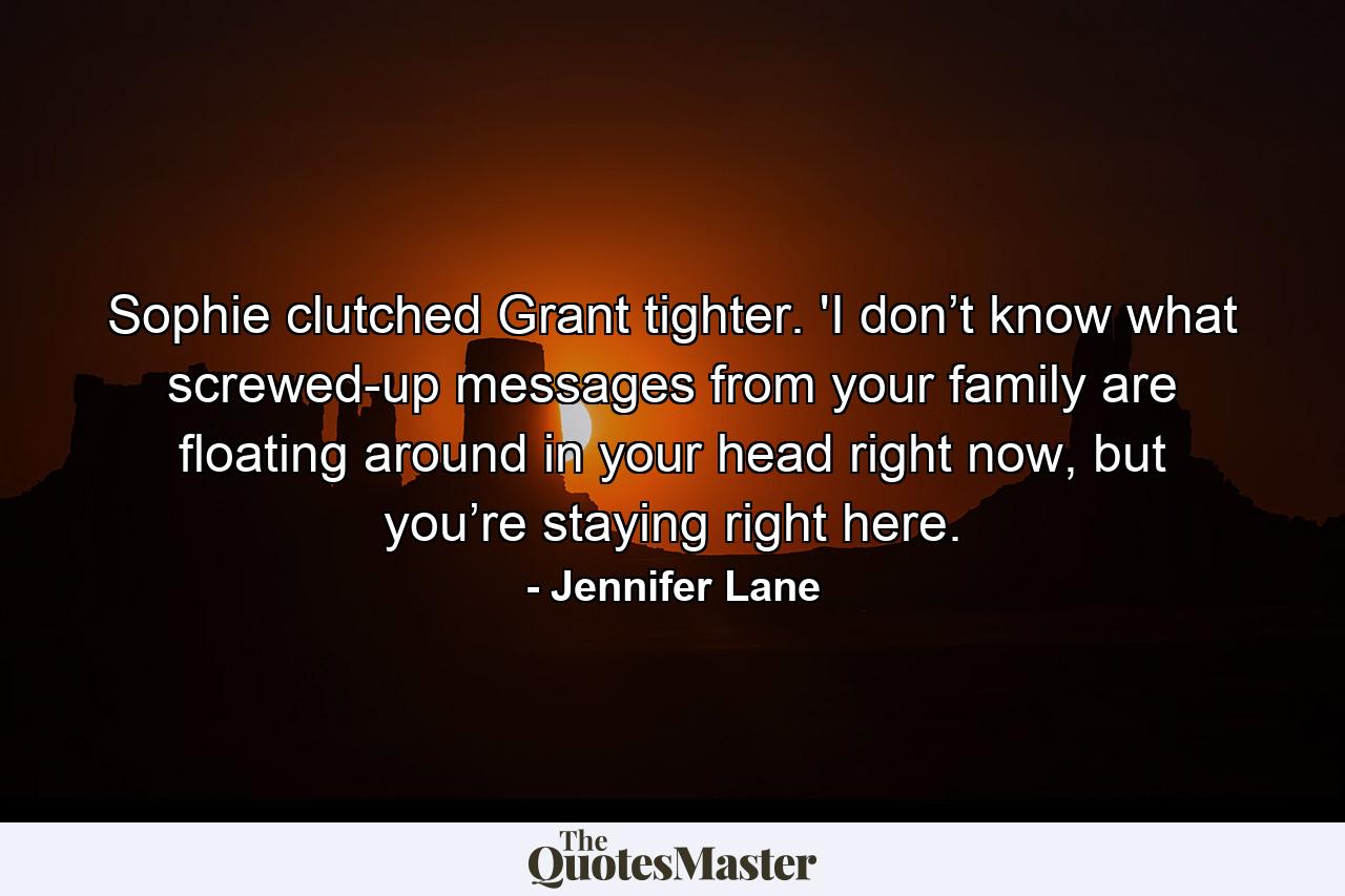 Sophie clutched Grant tighter. 'I don’t know what screwed-up messages from your family are floating around in your head right now, but you’re staying right here. - Quote by Jennifer Lane