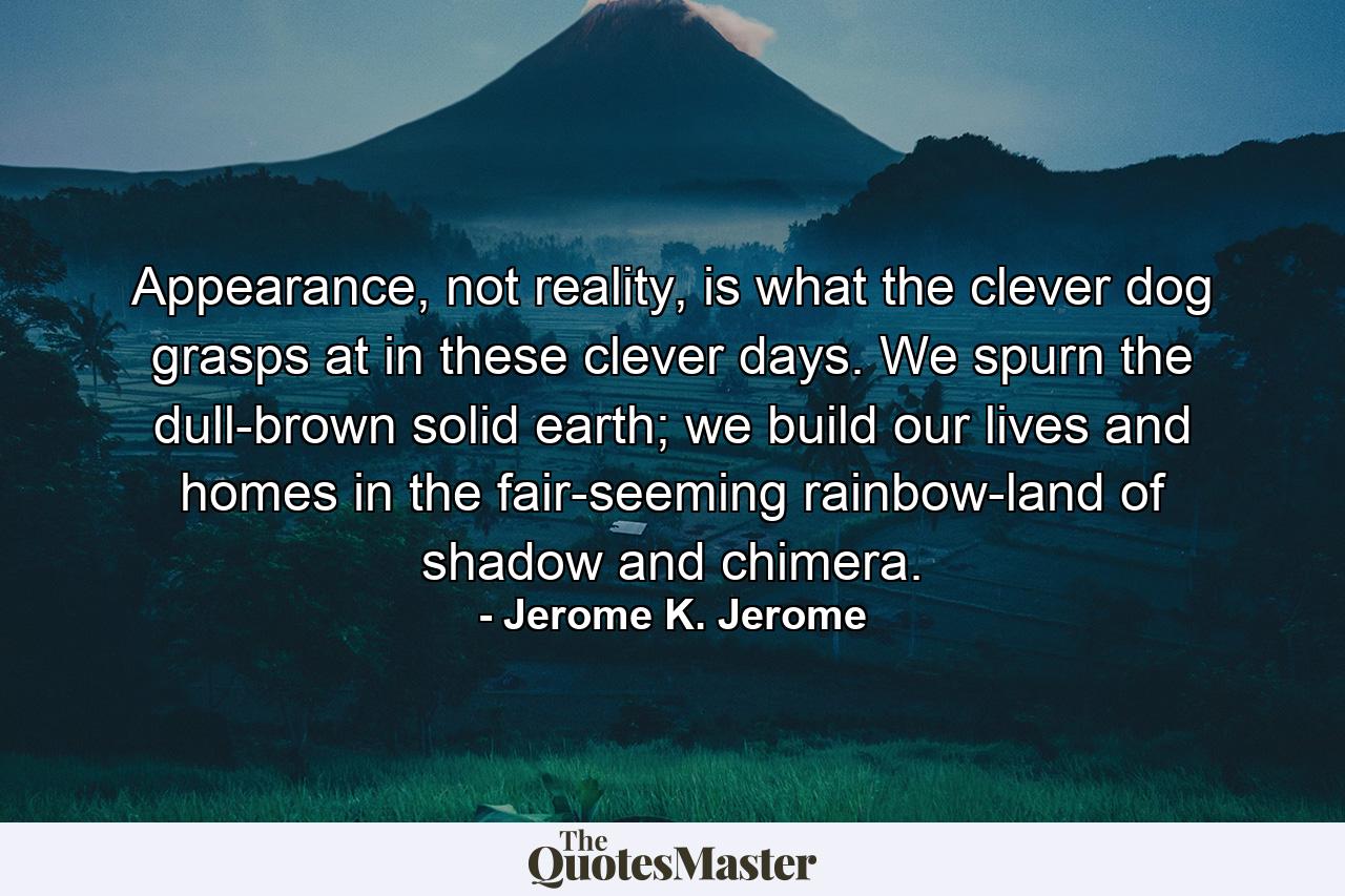 Appearance, not reality, is what the clever dog grasps at in these clever days. We spurn the dull-brown solid earth; we build our lives and homes in the fair-seeming rainbow-land of shadow and chimera. - Quote by Jerome K. Jerome