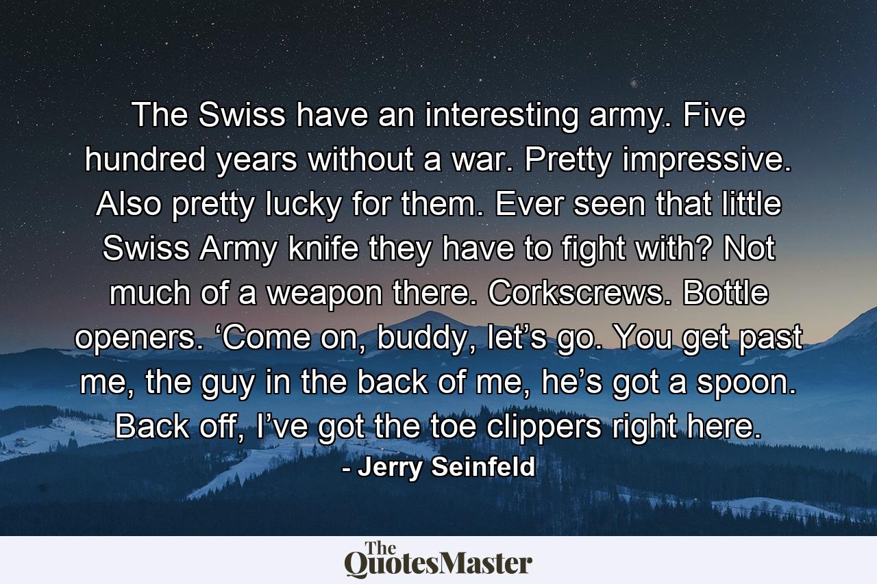 The Swiss have an interesting army. Five hundred years without a war. Pretty impressive. Also pretty lucky for them. Ever seen that little Swiss Army knife they have to fight with? Not much of a weapon there. Corkscrews. Bottle openers. ‘Come on, buddy, let’s go. You get past me, the guy in the back of me, he’s got a spoon. Back off, I’ve got the toe clippers right here. - Quote by Jerry Seinfeld