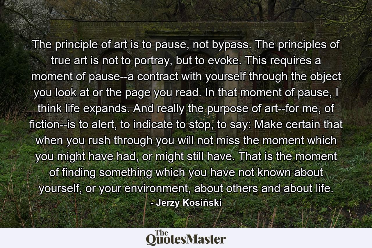 The principle of art is to pause, not bypass. The principles of true art is not to portray, but to evoke. This requires a moment of pause--a contract with yourself through the object you look at or the page you read. In that moment of pause, I think life expands. And really the purpose of art--for me, of fiction--is to alert, to indicate to stop, to say: Make certain that when you rush through you will not miss the moment which you might have had, or might still have. That is the moment of finding something which you have not known about yourself, or your environment, about others and about life. - Quote by Jerzy Kosiński