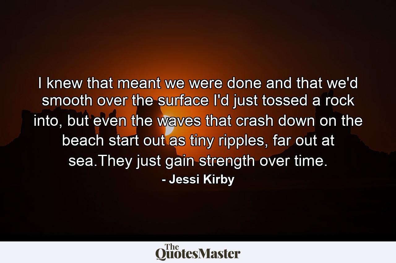 I knew that meant we were done and that we'd smooth over the surface I'd just tossed a rock into, but even the waves that crash down on the beach start out as tiny ripples, far out at sea.They just gain strength over time. - Quote by Jessi Kirby