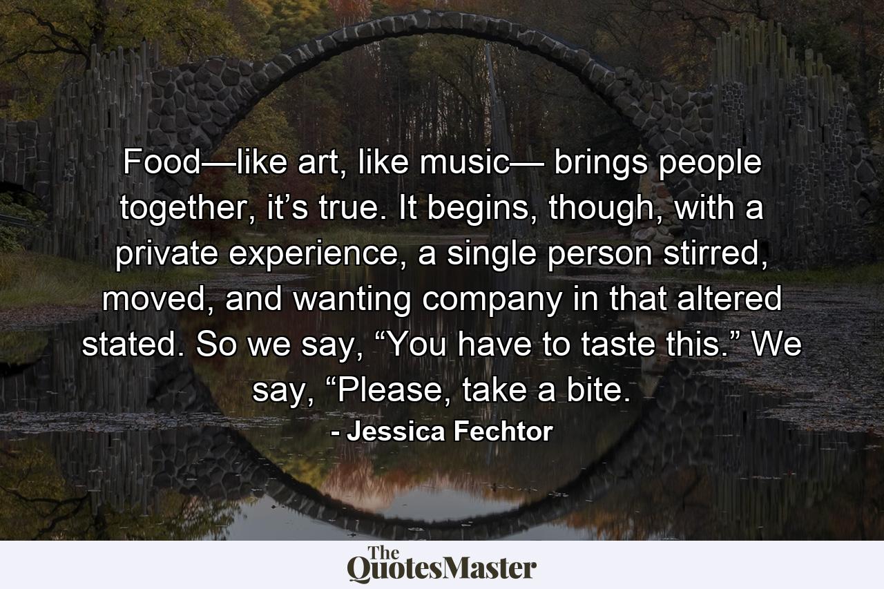 Food—like art, like music— brings people together, it’s true. It begins, though, with a private experience, a single person stirred, moved, and wanting company in that altered stated. So we say, “You have to taste this.” We say, “Please, take a bite. - Quote by Jessica Fechtor