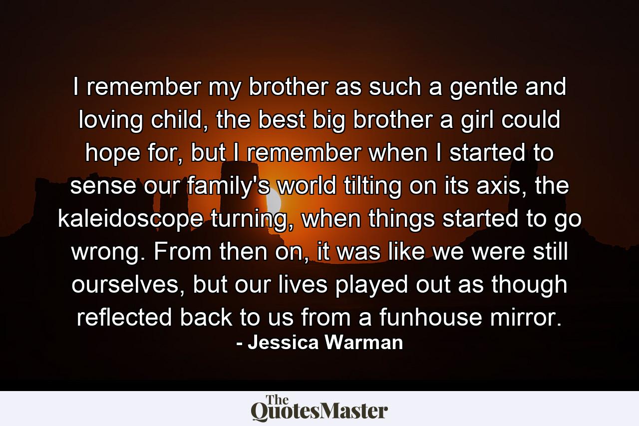 I remember my brother as such a gentle and loving child, the best big brother a girl could hope for, but I remember when I started to sense our family's world tilting on its axis, the kaleidoscope turning, when things started to go wrong. From then on, it was like we were still ourselves, but our lives played out as though reflected back to us from a funhouse mirror. - Quote by Jessica Warman