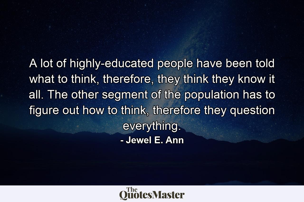 A lot of highly-educated people have been told what to think, therefore, they think they know it all. The other segment of the population has to figure out how to think, therefore they question everything. - Quote by Jewel E. Ann