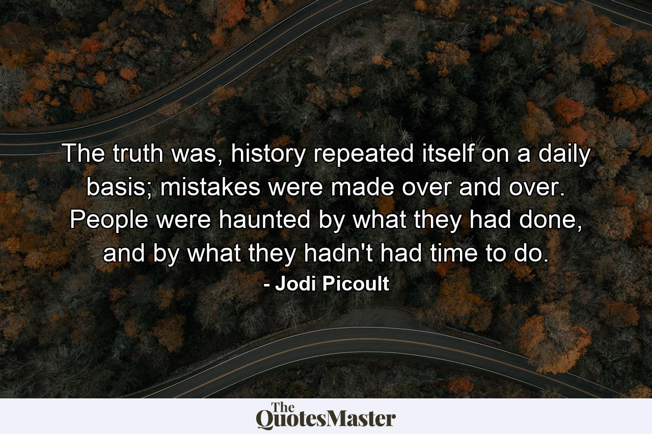 The truth was, history repeated itself on a daily basis; mistakes were made over and over. People were haunted by what they had done, and by what they hadn't had time to do. - Quote by Jodi Picoult