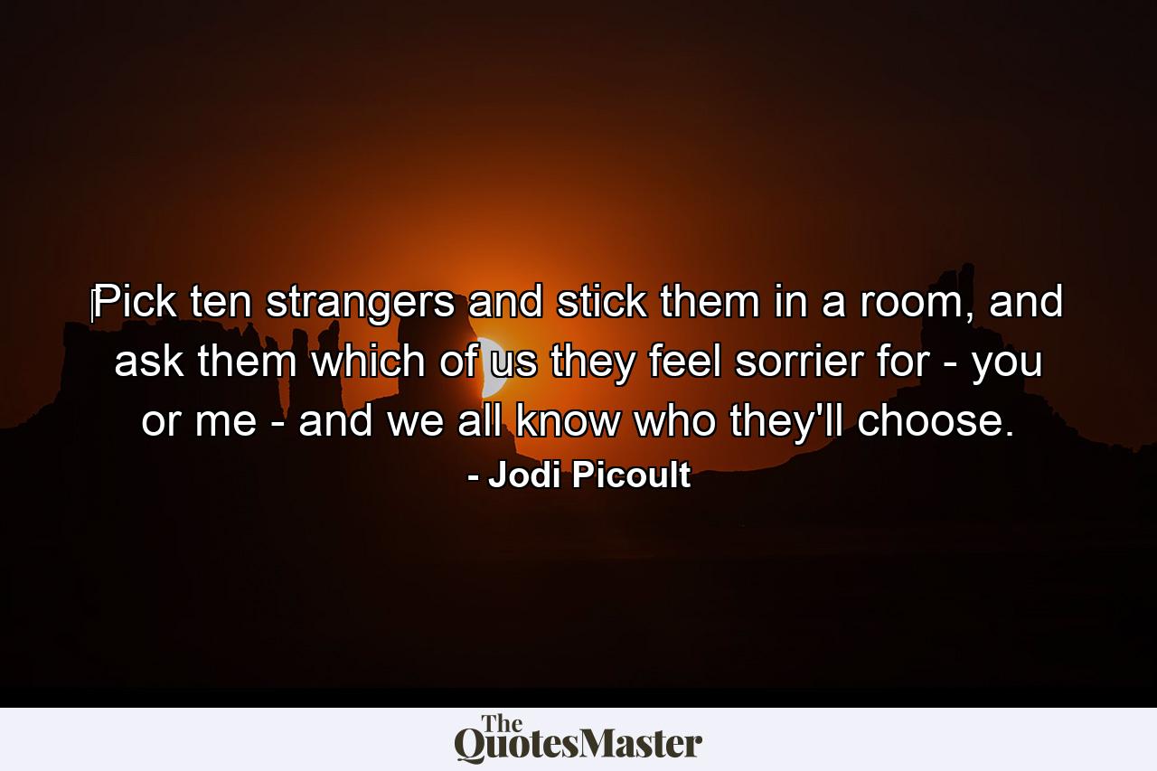 ‎Pick ten strangers and stick them in a room, and ask them which of us they feel sorrier for - you or me - and we all know who they'll choose. - Quote by Jodi Picoult