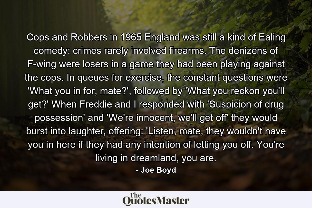 Cops and Robbers in 1965 England was still a kind of Ealing comedy: crimes rarely involved firearms. The denizens of F-wing were losers in a game they had been playing against the cops. In queues for exercise, the constant questions were 'What you in for, mate?', followed by 'What you reckon you'll get?' When Freddie and I responded with 'Suspicion of drug possession' and 'We're innocent, we'll get off' they would burst into laughter, offering: 'Listen, mate, they wouldn't have you in here if they had any intention of letting you off. You're living in dreamland, you are. - Quote by Joe Boyd