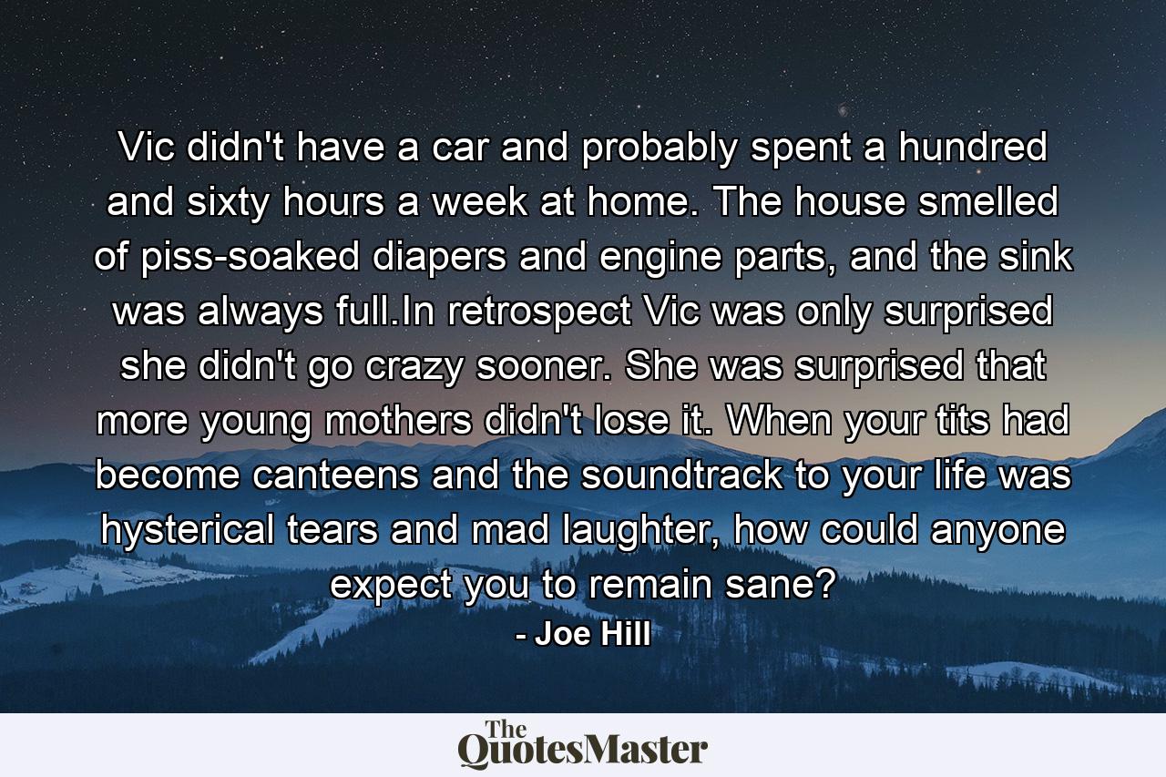 Vic didn't have a car and probably spent a hundred and sixty hours a week at home. The house smelled of piss-soaked diapers and engine parts, and the sink was always full.In retrospect Vic was only surprised she didn't go crazy sooner. She was surprised that more young mothers didn't lose it. When your tits had become canteens and the soundtrack to your life was hysterical tears and mad laughter, how could anyone expect you to remain sane? - Quote by Joe Hill