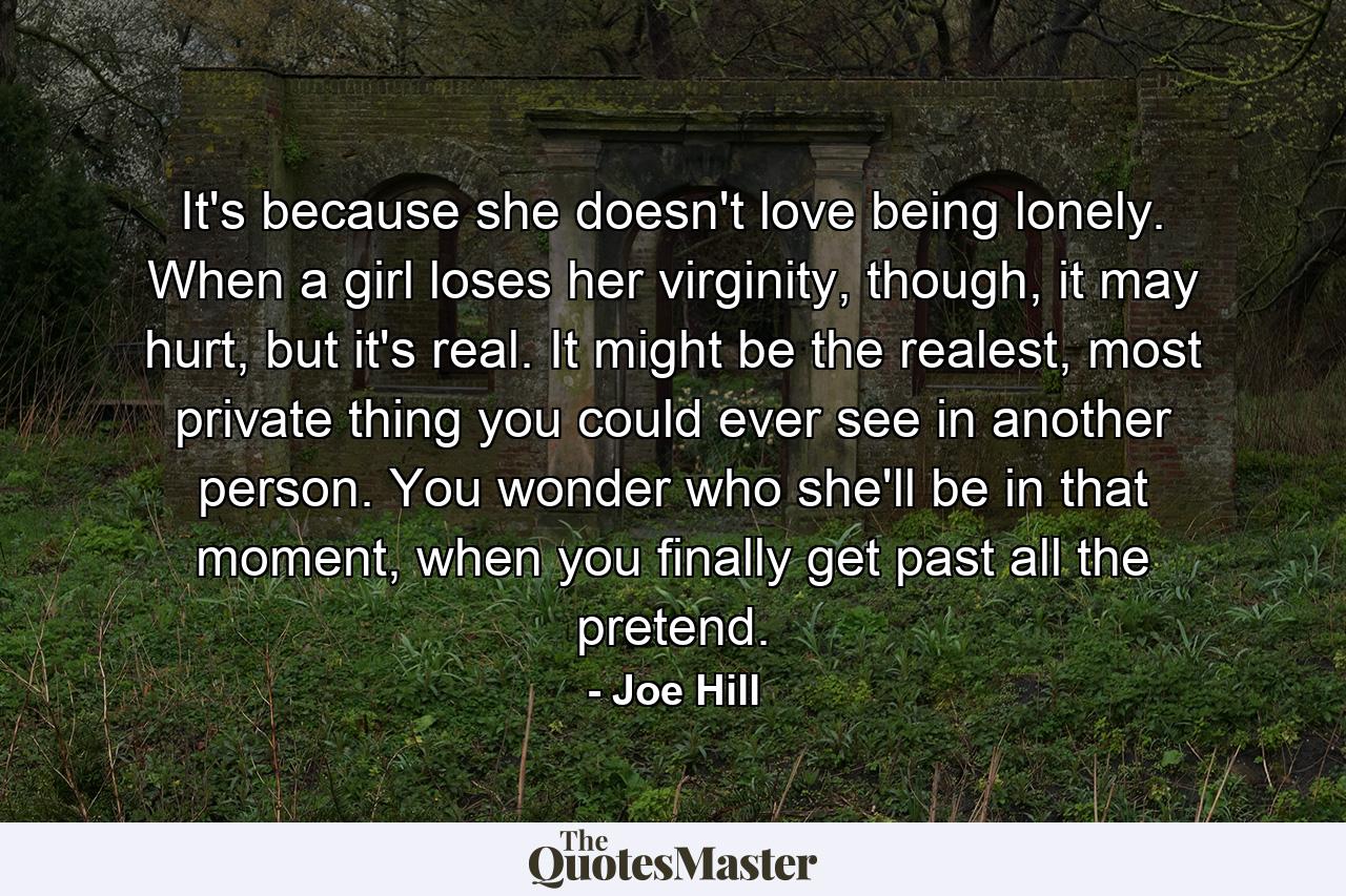 It's because she doesn't love being lonely. When a girl loses her virginity, though, it may hurt, but it's real. It might be the realest, most private thing you could ever see in another person. You wonder who she'll be in that moment, when you finally get past all the pretend. - Quote by Joe Hill