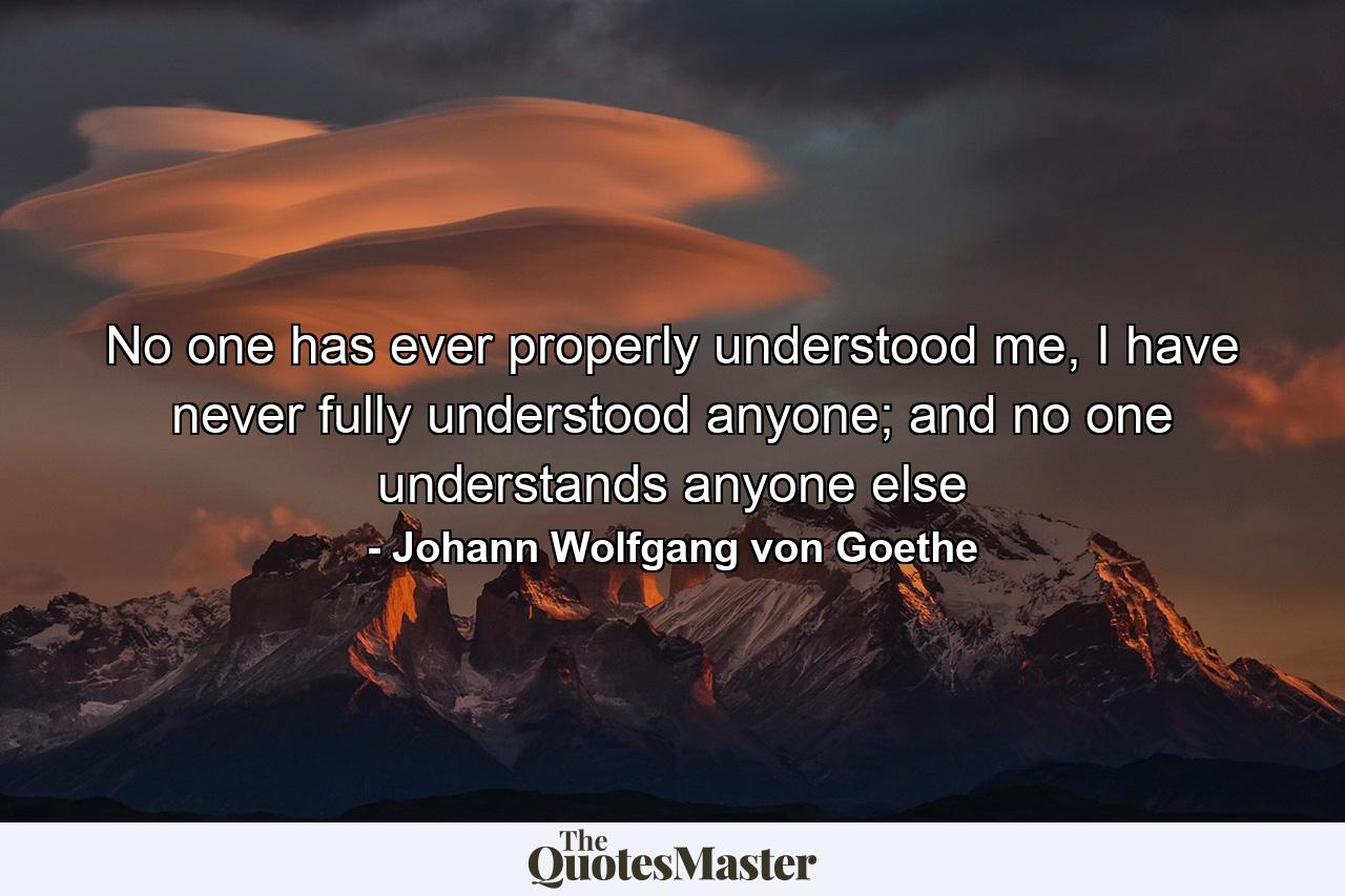 No one has ever properly understood me, I have never fully understood anyone; and no one understands anyone else - Quote by Johann Wolfgang von Goethe