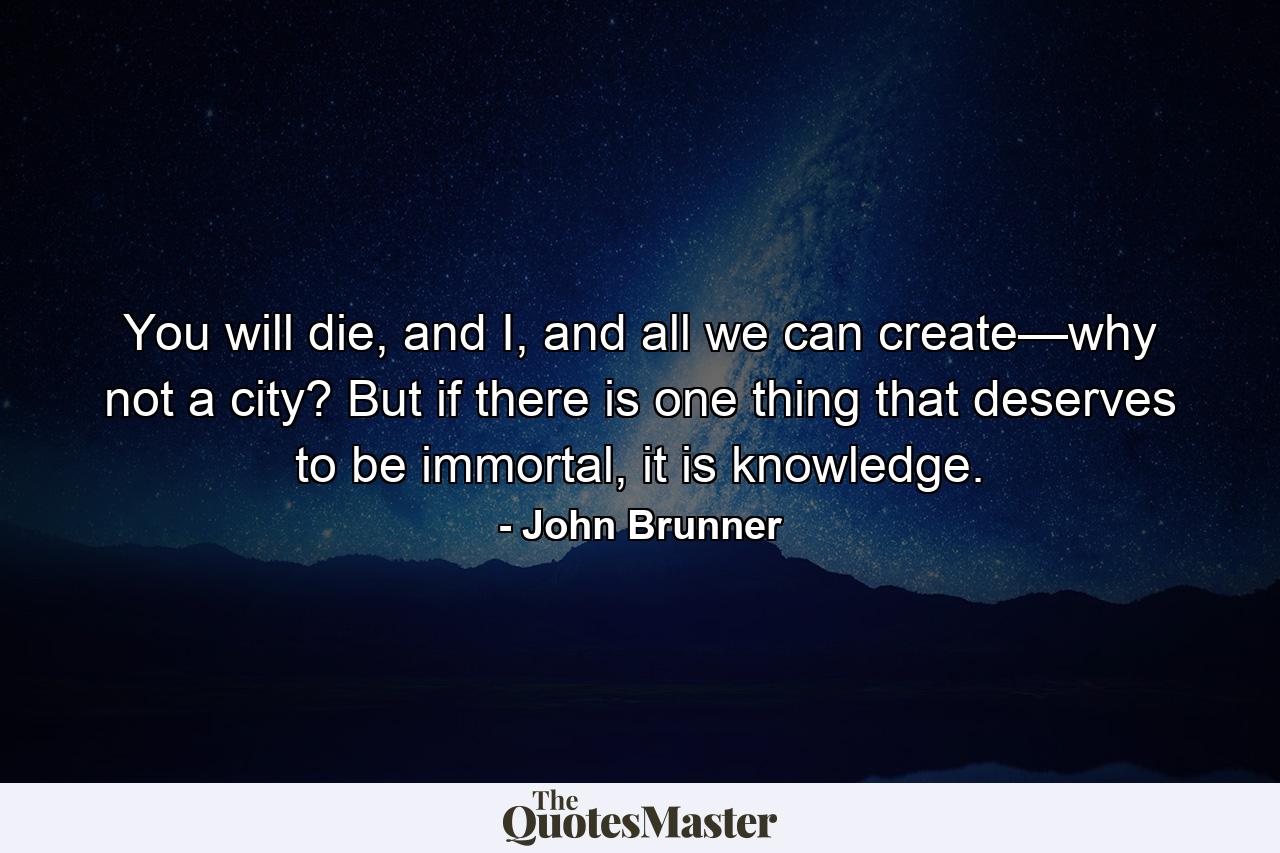 You will die, and I, and all we can create—why not a city? But if there is one thing that deserves to be immortal, it is knowledge. - Quote by John Brunner