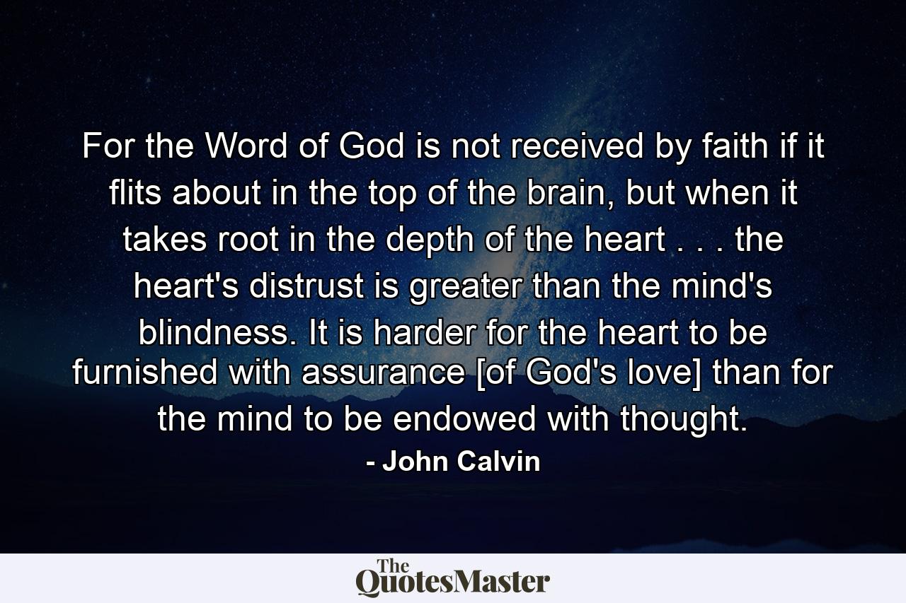 For the Word of God is not received by faith if it flits about in the top of the brain, but when it takes root in the depth of the heart . . . the heart's distrust is greater than the mind's blindness. It is harder for the heart to be furnished with assurance [of God's love] than for the mind to be endowed with thought. - Quote by John Calvin